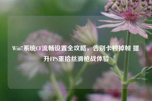 Win7系统CF流畅设置全攻略，告别卡顿掉帧 提升FPS重拾丝滑枪战体验
