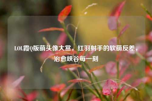 LOL霞Q版萌头像大赏，红羽射手的软萌反差，治愈峡谷每一刻