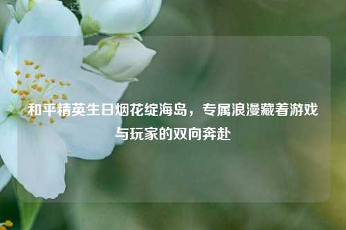 和平精英生日烟花绽海岛，专属浪漫藏着游戏与玩家的双向奔赴