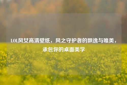 LOL风女高清壁纸，风之守护者的飘逸与唯美，承包你的桌面美学