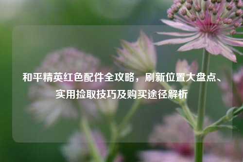 和平精英红色配件全攻略，刷新位置大盘点、实用捡取技巧及购买途径解析