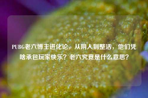PUBG老六博主进化论，从阴人到整活，他们凭啥承包玩家快乐？老六究竟是什么意思？