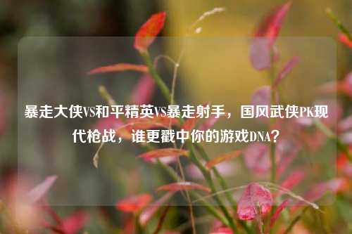 暴走大侠VS和平精英VS暴走射手，国风武侠PK现代枪战，谁更戳中你的游戏DNA？