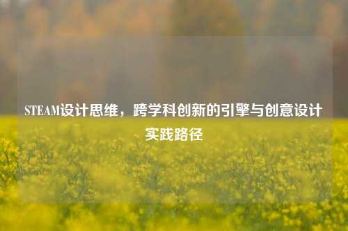 STEAM设计思维，跨学科创新的引擎与创意设计实践路径