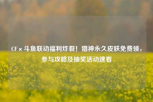 CF×斗鱼联动福利炸裂！猎神永久皮肤免费领，参与攻略及抽奖活动速看