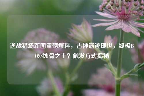 逆战猎场新图重磅爆料,古神遗迹现世,终极BOSS蚀骨之主?触发方式揭秘
