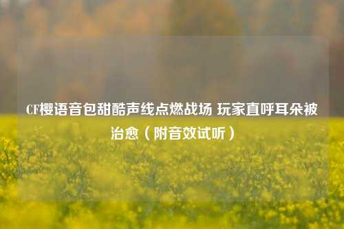 CF樱语音包甜酷声线点燃战场 玩家直呼耳朵被治愈(附音效试听)