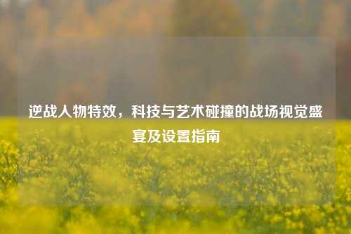 逆战人物特效,科技与艺术碰撞的战场视觉盛宴及设置指南