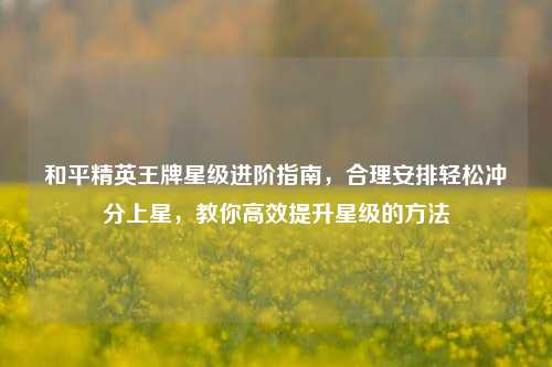和平精英王牌星级进阶指南,合理安排轻松冲分上星,教你高效提升星级的 ***