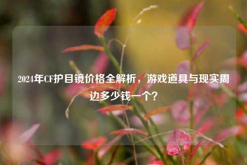 2024年CF护目镜价格全解析，游戏道具与现实周边多少钱一个？