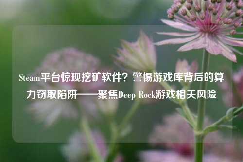 Steam平台惊现挖矿软件?警惕游戏库背后的算力窃取陷阱——聚焦Deep Rock游戏相关风险