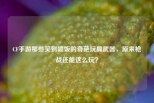 CF手游那些笑到喷饭的奇葩玩具武器，原来枪战还能这么玩？