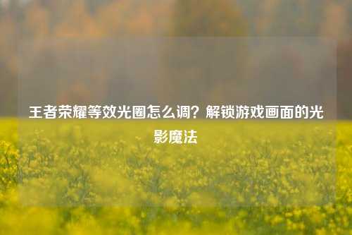 王者荣耀等效光圈怎么调?解锁游戏画面的光影魔法