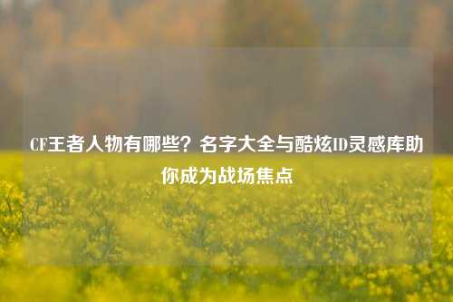 CF王者人物有哪些?名字大全与酷炫ID灵感库助你成为战场焦点