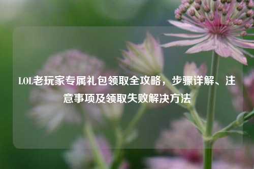 LOL老玩家专属礼包领取全攻略，步骤详解、注意事项及领取失败解决 *** 