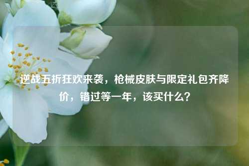 逆战五折狂欢来袭,枪械皮肤与限定礼包齐降价,错过等一年,该买什么?
