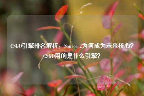 CSGO引擎排名解析,Source 2为何成为未来核心?CSGO用的是什么引擎?