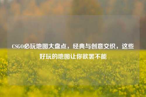 CSGO必玩地图大盘点，经典与创意交织，这些好玩的地图让你欲罢不能