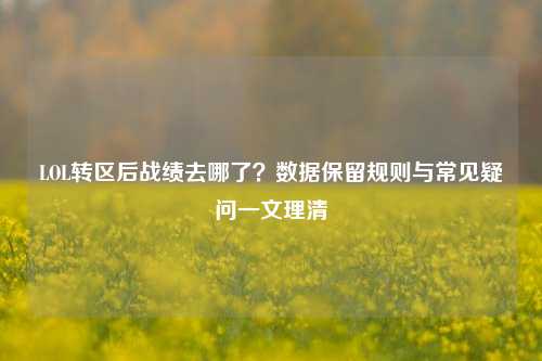LOL转区后战绩去哪了?数据保留规则与常见疑问一文理清