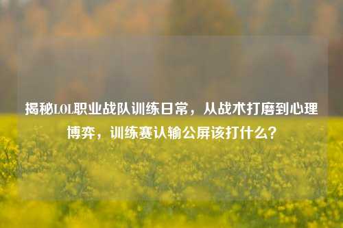 揭秘LOL职业战队训练日常,从战术打磨到心理博弈,训练赛认输公屏该打什么?