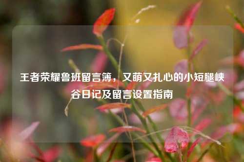 王者荣耀鲁班留言簿,又萌又扎心的小短腿峡谷日记及留言设置指南