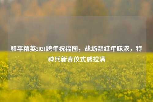 和平精英2021跨年祝福图,战场飘红年味浓,特种兵新春仪式感拉满