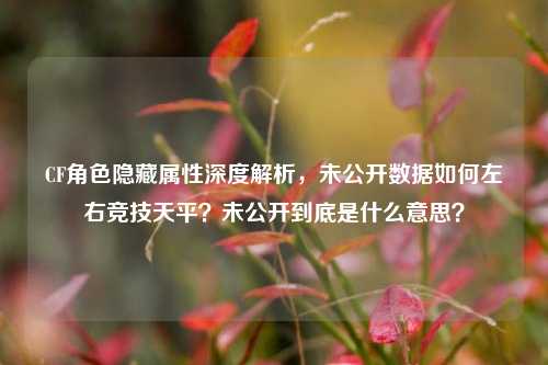 CF角色隐藏属性深度解析，未公开数据如何左右竞技天平？未公开到底是什么意思？