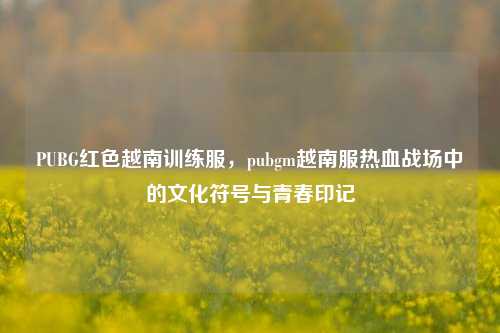 PUBG红色越南训练服，pubgm越南服热血战场中的文化符号与青春印记
