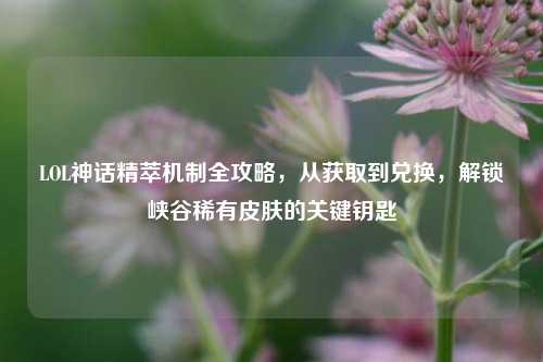 LOL神话精萃机制全攻略,从获取到兑换,解锁峡谷稀有皮肤的关键钥匙