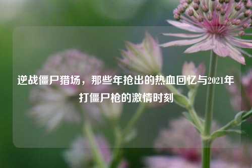 逆战僵尸猎场，那些年抢出的热血回忆与2021年打僵尸枪的 *** 时刻