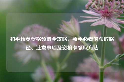 和平精英资格领取全攻略,新手必看的获取路径、注意事项及资格卡领取 ***