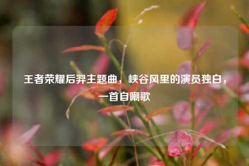 王者荣耀后羿主题曲,峡谷风里的演员独白,一首自嘲歌