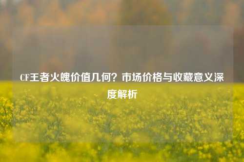 CF王者火魄价值几何？市场价格与收藏意义深度解析
