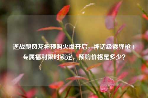 逆战飓风龙神预购火爆开启,神话级霰弹枪+专属福利限时锁定,预购价格是多少?