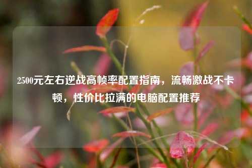 2500元左右逆战高帧率配置指南，流畅激战不卡顿，性价比拉满的电脑配置推荐