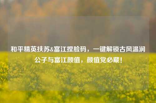和平精英扶苏&富江捏脸码,一键解锁古风温润公子与富江颜值,颜值党必藏!