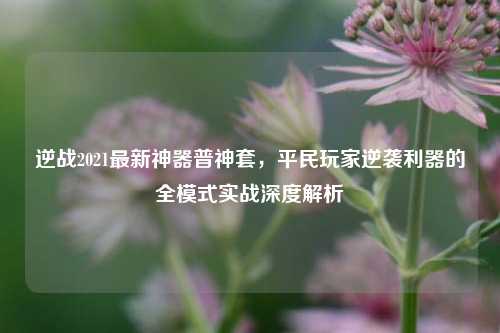 逆战2021最新神器普神套,平民玩家逆袭利器的全模式实战深度解析