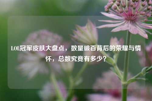 LOL冠军皮肤大盘点,数量破百背后的荣耀与情怀,总数究竟有多少?