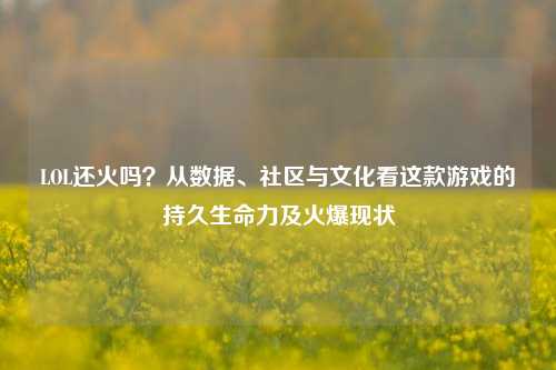 LOL还火吗?从数据、社区与文化看这款游戏的持久生命力及火爆现状
