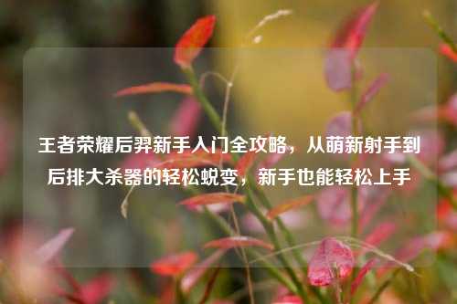 王者荣耀后羿新手入门全攻略，从萌新射手到后排大杀器的轻松蜕变，新手也能轻松上手