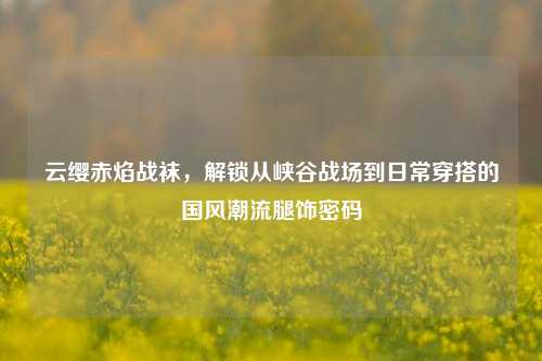 云缨赤焰战袜,解锁从峡谷战场到日常穿搭的国风潮流腿饰密码