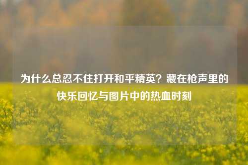 为什么总忍不住打开和平精英?藏在枪声里的快乐回忆与图片中的热血时刻