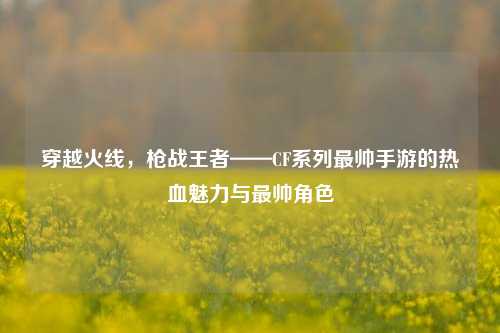 穿越火线，枪战王者——CF系列最帅手游的热血魅力与最帅角色