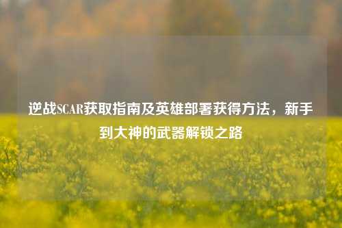 逆战SCAR获取指南及英雄部署获得 *** ，新手到大神的武器解锁之路