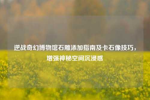 逆战奇幻博物馆石雕添加指南及卡石像技巧,增强神秘空间沉浸感
