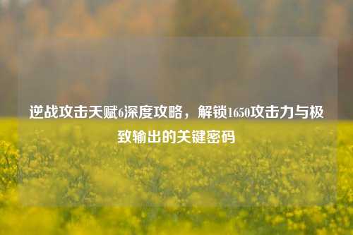 逆战攻击天赋6深度攻略,解锁1650攻击力与极致输出的关键密码