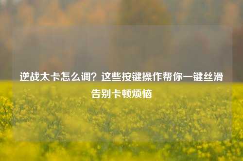 逆战太卡怎么调？这些按键操作帮你一键丝滑告别卡顿烦恼