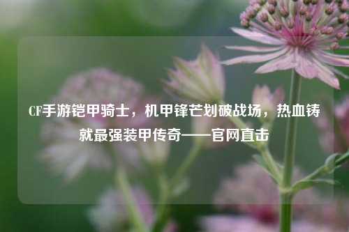 CF手游铠甲骑士,机甲锋芒划破战场,热血铸就最强装甲传奇——官网直击