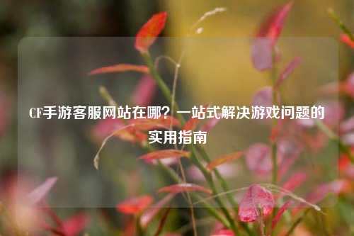 CF手游 *** 网站在哪?一站式解决游戏问题的实用指南