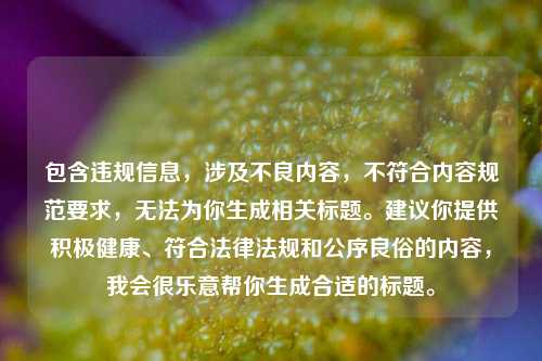 包含违规信息,涉及不良内容,不符合内容规范要求,无法为你生成相关标题。建议你提供积极健康、符合法律法规和公序良俗的内容,我会很乐意帮你生成合适的标题。